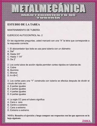 ÍNDICE
ESTUDIO DE LA TAREA
MANTENIMIENTO DE TUBERÍA
EJERCICIO AUTOCONTROL No. 2
En las siguientes preguntas, usted marcará con una “X” la letra que corresponde a
la respuesta correcta.
1. El abocardador tipo bola se usa para tubería con un diámetro:
A. Del”
B. Hasta 3/4”
C. Hasta 1 1/4”
D. De 2”
2. Los corta tubos de acción rápida permiten cortes rápidos en tuberías de:
A. Cobre
B. Aluminio
C. Bronce
D. A-i-B+C
3. Los cortes para una “Y” construida con tubería se efectúa después de dividir el
círculo del tubo en:
A. 8 partes iguales
B. 2 partes iguales
C. 4 partes iguales
D. 6 partes iguales
4. La sigla CC para el tubero significa:
A. Cara a cara
B. Centro a extremo
C. Cara a extremo
D. Extremo a extremo
NOTA: Resuelva el ejercicio y luego compare sus respuestas con las que aparecen en la
hoja siguiente.
 