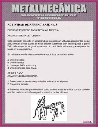 ÍNDICE
ACTIVIDAD DE APRENDIZAJE No. 3
EXPLICAR PROCESO PARA INSTALAR TUBERÍA
ARMAR SISTEMA DE TUBERÍA:
Esta operación consiste en acoplar tubos, accesorios y válvulas a recipientes o equi-
pos, a través de los cuales se hace circular sustancias bien sean líquidos o gases.
Del cuidado que se tenga al armar una red de tubería evitamos que se presenten
fugas en las conexiones.
En la instalación de tubería consideramos 4 tipos de unión a saber:
a. Unión roscada
b. Unión soldada
c. Unión por brida y pernos y
d. Unión por pega para P.V.C.
PRIMER CASO:
ARMAR TUBERÍA ROSCADA
1. Seleccione los accesorios y válvulas indicados en el plano.
2. Prepare la tubería.
a. Sóplense los tubos para desalojar polvo y arena antes de unirlos con sus conexio-
nes; las materias extrañas rayan los asientos de las válvulas.
 