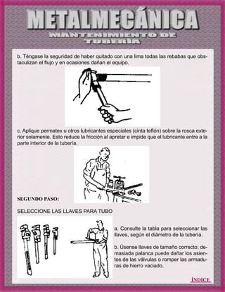 ÍNDICE
b. Téngase la seguridad de haber quitado con una lima todas las rebabas que obs-
taculizan el flujo y en ocasiones dañan el equipo.
c. Aplique permatex u otros lubricantes especiales (cinta teflón) sobre la rosca exte-
rior solamente. Esto reduce la fricción al apretar e impide que el lubricante entre a la
parte interior de la tubería.
SEGUNDO PASO:
SELECCIONE LAS LLAVES PARA TUBO
a. Consulte la tabla para seleccionar las
llaves, según el diámetro de la tubería.
b. Úsense llaves de tamaño correcto; de-
masiada palanca puede dañar los asien-
tos de las válvulas o romper las armadu-
ras de hierro vaciado.
 