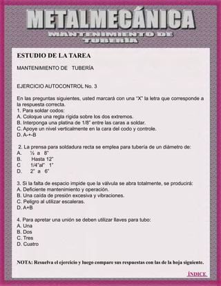 ÍNDICE
ESTUDIO DE LA TAREA
MANTENIMIENTO DE TUBERÍA
EJERCICIO AUTOCONTROL No. 3
En las preguntas siguientes, usted marcará con una “X” la letra que corresponde a
la respuesta correcta.
1. Para soldar codos:
A. Coloque una regla rígida sobre los dos extremos.
B. Interponga una platina de 1/8” entre las caras a soldar.
C. Apoye un nivel verticalmente en la cara del codo y controle.
D. A-+-B
2. La prensa para soldadura recta se emplea para tubería de un diámetro de:
A. ½ a 8”
B. Hasta 12”
C 1/4”al” 1”
D. 2” a 6”
3. Si la falta de espacio impide que la válvula se abra totalmente, se producirá:
A. Deficiente mantenimiento y operación.
B. Una caída de presión excesiva y vibraciones.
C. Peligro al utilizar escaleras.
D. A+B
4. Para apretar una unión se deben utilizar llaves para tubo:
A. Una
B. Dos
C. Tres
D. Cuatro
NOTA: Resuelva el ejercicio y luego compare sus respuestas con las de la hoja siguiente.
 