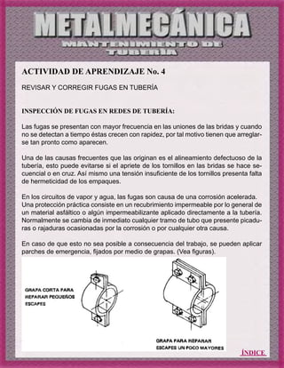 ÍNDICE
ACTIVIDAD DE APRENDIZAJE No. 4
REVISAR Y CORREGIR FUGAS EN TUBERÍA
INSPECCIÓN DE FUGAS EN REDES DE TUBERÍA:
Las fugas se presentan con mayor frecuencia en las uniones de las bridas y cuando
no se detectan a tiempo éstas crecen con rapidez, por tal motivo tienen que arreglar-
se tan pronto como aparecen.
Una de las causas frecuentes que las originan es el alineamiento defectuoso de la
tubería, esto puede evitarse si el apriete de los tornillos en las bridas se hace se-
cuencial o en cruz. Así mismo una tensión insuficiente de los tornillos presenta falta
de hermeticidad de los empaques.
En los circuitos de vapor y agua, las fugas son causa de una corrosión acelerada.
Una protección práctica consiste en un recubrimiento impermeable por lo general de
un material asfáltico o algún impermeabilizante aplicado directamente a la tubería.
Normalmente se cambia de inmediato cualquier tramo de tubo que presente picadu-
ras o rajaduras ocasionadas por la corrosión o por cualquier otra causa.
En caso de que esto no sea posible a consecuencia del trabajo, se pueden aplicar
parches de emergencia, fijados por medio de grapas. (Vea figuras).
 