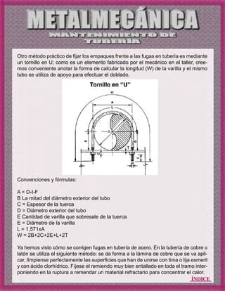 ÍNDICE
Otro método práctico de fijar los empaques frente a las fugas en tubería es mediante
un tornillo en U; como es un elemento fabricado por el mecánico en el taller, cree-
mos conveniente anotar la forma de calcular la longitud (W) de la varilla y el mismo
tubo se utiliza de apoyo para efectuar el doblado.
Convenciones y fórmulas:
A = D-t-F
B La mitad del diámetro exterior del tubo
C = Espesor de la tuerca
D = Diámetro exterior del tubo
E Cantidad de varilla que sobresale de la tuerca
E = Diámetro de la varilla
L = 1,571xA
W = 2B+2C+2E+L+2T
Ya hemos visto cómo se corrigen fugas en tubería de acero. En la tubería de cobre o
latón se utiliza el siguiente método: se da forma a la lámina de cobre que se va apli-
car, límpiense perfectamente las superficies que han de unirse con lima o lija esmeril
y con ácido clorhídrico. Fíjese el remiendo muy bien entallado en toda el tramo inter-
poniendo en la ruptura a remendar un material refractario para concentrar el calor.
 