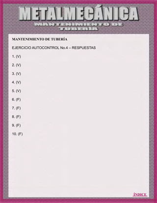 ÍNDICE
MANTENIMIENTO DE TUBERÍA
EJERCICIO AUTOCONTROL No.4 – RESPUESTAS
1. (V)
2. (V)
3. (V)
4. (V)
5. (V)
6. (F)
7. (F)
8. (F)
9. (F)
10. (F)
 