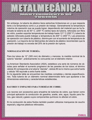 ÍNDICE
Sin embargo, la tubería de plástico tiene estrechas limitaciones en ¡o que respecta
tanto a la temperatura como a ¡a presión de trabajo. Generalmente la temperatura
máxima de operación que se puede lograr, dependiendo del material que se ha fa-
bricado la tubería es de 93° C. (200° F) ciertos tipos de tubería, reforzada con fibra
de vidrio, pueden soportar temperaturas de trabajo hasta 121° C (250° F); tubería de
asbesto reforzada puede trabajar a temperatura de 204° C (400° F). Las presiones
de operación con tubería de plástico, disminuyen con el aumento de temperatura de
operación. La mayoría de los fabricantes de tubería de plástico recomiendan que la
presión de trabajo no exceda del 20% de la presión de ruptura.
NORMALIZACIÓN DE TUBERÍA:
Para los tubos de 12” (305 mm) de diámetro y menores, la medida nominal de la
tubería “standar”, prácticamente no concuerda con el diámetro interior.
La American Standards Association (ASA), establece una serie de números de cé-
dulas para señalar el aumento progresivo de las paredes de los tubos; el término
cédula 40 corresponde a la tubería “standar”, cédula 80 es lo mismo que extra fuerte
y cédula 160 equivale a extra fuerte doble.
En la siguiente tabla se encuentran las medidas completas y demás especificacio-
nes. Toda tubería de un diámetro nominal determinado tiene que ajustarse a las
dimensiones exteriores y características establecidas.
RACORES Y EMPALMES PARA TUBERÍAS DE COBRE:
Los racores son accesorios para empalme de tuberías de cobre, que tienen como
principal aplicación la conducción de gasolina, aceite, aire, agua, líquido para fre-
nos, gas natural y gases cuyos componentes químicos no afectan el cobre.
En la conducción de estos fluidos también pueden utilizarse manqueras de caucho
especial y algunos plásticos reforzados.
 
