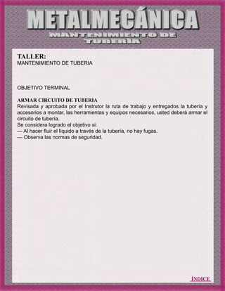ÍNDICE
TALLER:
MANTENIMIENTO DE TUBERIA
OBJETIVO TERMINAL
ARMAR CIRCUITO DE TUBERIA
Revisada y aprobada por el Instrutor la ruta de trabajo y entregados la tubería y
accesorios a montar, las herramientas y equipos necesarios, usted deberá armar el
circuito de tubería.
Se considera logrado el objetivo si:
— Al hacer fluir el líquido a través de la tubería, no hay fugas.
— Observa las normas de seguridad.
 