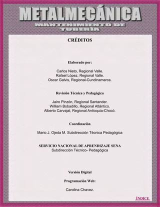 ÍNDICE
CRÉDITOS
Elaborado por:
Carlos Nieto, Regional Valle.
Rafael López, Regional Valle.
Oscar Galvis, Regional-Cundinamarca.
Revisión Técnica y Pedagógica
Jairo Pinzón, Regional Santander.
William Bobadillo, Regional Atlántico.
Alberto Carvajal, Regional Antioquia-Chocó.
Coordinación
Mario J. Ojeda M. Subdirección Técnica Pedagógica
SERVICIO NACIONAL DE APRENDIZAJE SENA
Subdirección Técnico- Pedagógica
Versión Digital
Programación Web:
Carolina Chavez.
 