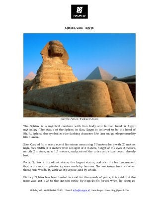 Mobile/WA:	+628164610513					Email:	info@maqna.id,	travelingwithmeaning@gmail.com	
	
	
Sphinx,	Giza	–	Egypt	
	
	
Courtesy	Picture:	Wallpaper	Access	
	
The	 Sphinx	 is	 a	 mythical	 creature	 with	 lion	 body	 and	 human	 head	 in	 Egypt	
mythology.	 The	 statue	 of	 the	 Sphinx	 in	 Giza,	 Egypt	 is	 believed	 to	 be	 the	 head	 of	
Khufu.	Sphinx	also	symbolizes	the	dashing	character	like	lion	and	gentle	personality	
like	human.	
	
Size:	Carved	from	one	piece	of	limestone	measuring	73	meters	long	with	20	meters	
high,	face	width	of	4	meters	with	a	height	of	3	meters,	height	of	the	eyes	2	meters,	
mouth	2	meters,	nose	1.5	meters,	and	parts	of	the	cobra	and	ritual	beard	already	
lost.	
	
Facts:	Sphinx	is	the	oldest	statue,	the	largest	statue,	and	also	the	best	monument	
that	is	the	most	mysteriously	ever	made	by	humans.	No	one	knows	for	sure	when	
the	Sphinx	was	built,	with	what	purpose,	and	by	whom.	
	
History:	Sphinx	has	been	buried	in	sand	for	thousands	of	years;	it	is	said	that	the	
nose	 was	 lost	 due	 to	 the	 cannon	 strike	 by	 Napoleon’s	 forces	 when	 he	 occupied	
 