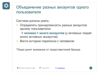 Объединение разных аккаунтов одного
пользователя

Система должна уметь:
  Определять принадлежность разных аккаунтов
  одному пользователю
   1 человек = много аккаунтов (у активных людей
  много активных аккаунтов)
  Вести историю переписки с человеком

*Люди ценят внимание от представителей бренда




 Мониторинг социальных медиа   13 марта 2012 г.   w ww.kribrum.ru   21
 