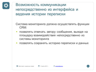 Возможность коммуникации
непосредственно из интерфейса и
ведения истории переписки

Система мониторинга должна осуществлять функции
  CRM:
  позволять отвечать автору сообщения, выходя на
  площадку взаимодействия непосредственно из
  системы мониторинга
  позволять сохранять историю переписки и данных




 Мониторинг социальных медиа   13 марта 2012 г.   w ww.kribrum.ru   23
 