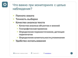Что важно при мониторинге с целью
наблюдения?

  Полнота охвата
  Точность выборки
  Качество анализа текста
         Качество анализа объектов и мнений
         Географическая привязка
         Определение первоисточников, детекция
         перепечаток
         Определение влиятельности упоминания
  Удобство использования



 Мониторинг социальных медиа   13 марта 2012 г.   w ww.kribrum.ru   7
 