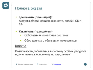 Полнота охвата

  Где искать (площадки):
  Форумы, блоги, социальные сети, онлайн СМИ,
  др.

  Как искать (технологии):
      Собственная поисковая система
            Сбор данных с «больших» поисковиков
ВАЖНО:
Возможность добавления в систему особых ресурсов
в дополнение к основному потоку данных


 Мониторинг социальных медиа   13 марта 2012 г.   w ww.kribrum.ru   8
 