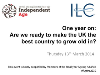 One year on:
Are we ready to make the UK the
best country to grow old in?
Thursday 13th March 2014
This event is kindly supported by members of the Ready for Ageing Alliance
#future2030
 