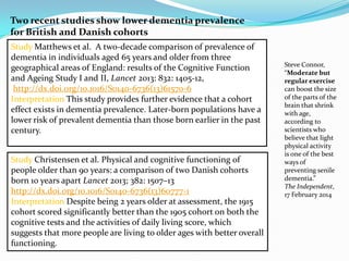 Study Matthews et al. A two-decade comparison of prevalence of
dementia in individuals aged 65 years and older from three
geographical areas of England: results of the Cognitive Function
and Ageing Study I and II, Lancet 2013: 832: 1405-12,
http://dx.doi.org/10.1016/S0140-6736(13)61570-6
Interpretation This study provides further evidence that a cohort
effect exists in dementia prevalence. Later-born populations have a
lower risk of prevalent dementia than those born earlier in the past
century.
Study Christensen et al. Physical and cognitive functioning of
people older than 90 years: a comparison of two Danish cohorts
born 10 years apart Lancet 2013; 382: 1507–13
http://dx.doi.org/10.1016/S0140-6736(13)60777-1
Interpretation Despite being 2 years older at assessment, the 1915
cohort scored significantly better than the 1905 cohort on both the
cognitive tests and the activities of daily living score, which
suggests that more people are living to older ages with better overall
functioning.
Two recent studies show lower dementia prevalence
for British and Danish cohorts
Steve Connor,
“Moderate but
regular exercise
can boost the size
of the parts of the
brain that shrink
with age,
according to
scientists who
believe that light
physical activity
is one of the best
ways of
preventing senile
dementia.”
The Independent,
17 February 2014
 
