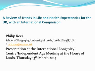 A Review of Trends in Life and Health Expectancies for the
UK, with an International Comparison
Philip Rees
School of Geography, University of Leeds, Leeds LS2 9JT, UK
E: p.h.rees@leeds.ac.uk
Presentation at the International Longevity
Centre/Independent Age Meeting at the House of
Lords, Thursday 13th March 2014
 