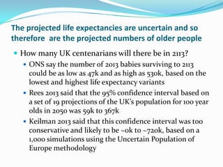 The projected life expectancies are uncertain and so
therefore are the projected numbers of older people
 How many UK centenarians will there be in 2113?
 ONS say the number of 2013 babies surviving to 2113
could be as low as 47k and as high as 530k, based on the
lowest and highest life expectancy variants
 Rees 2013 said that the 95% confidence interval based on
a set of 19 projections of the UK’s population for 100 year
olds in 2050 was 59k to 367k
 Keilman 2013 said that this confidence interval was too
conservative and likely to be ~0k to ~720k, based on a
1,000 simulations using the Uncertain Population of
Europe methodology
 