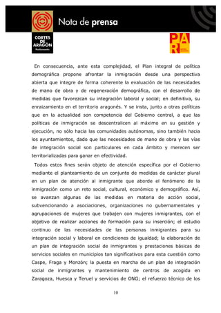 En consecuencia, ante esta complejidad, el Plan integral de política
demográfica propone afrontar la inmigración desde una perspectiva
abierta que integre de forma coherente la evaluación de las necesidades
de mano de obra y de regeneración demográfica, con el desarrollo de
medidas que favorezcan su integración laboral y social; en definitiva, su
enraizamiento en el territorio aragonés. Y se insta, junto a otras políticas
que en la actualidad son competencia del Gobierno central, a que las
políticas de inmigración se descentralicen al máximo en su gestión y
ejecución, no sólo hacia las comunidades autónomas, sino también hacia
los ayuntamientos, dado que las necesidades de mano de obra y las vías
de integración social son particulares en cada ámbito y merecen ser
territorializadas para ganar en efectividad.

 Todos estos fines serán objeto de atención específica por el Gobierno
mediante el planteamiento de un conjunto de medidas de carácter plural
en un plan de atención al inmigrante que aborde el fenómeno de la
inmigración como un reto social, cultural, económico y demográfico. Así,
se avanzan algunas de las medidas en materia de acción social,
subvencionando a asociaciones, organizaciones no gubernamentales y
agrupaciones de mujeres que trabajen con mujeres inmigrantes, con el
objetivo de realizar acciones de formación para su inserción; el estudio
continuo de las necesidades de las personas inmigrantes para su
integración social y laboral en condiciones de igualdad; la elaboración de
un plan de integración social de inmigrantes y prestaciones básicas de
servicios sociales en municipios tan significativos para esta cuestión como
Caspe, Fraga y Monzón; la puesta en marcha de un plan de integración
social de inmigrantes y mantenimiento de centros de acogida en
Zaragoza, Huesca y Teruel y servicios de ONG; el refuerzo técnico de los


                                     10
 