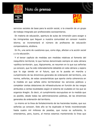servicios sociales de base para la acción social, o la creación de un grupo
de trabajo integrado por profesionales sociosanitarios.

 En materia de educación, apertura de aulas de inmersión para acoger a
los inmigrantes que lleguen a nuestra comunidad sin conocer nuestro
idioma;   se   incrementará   el   número   de   profesores   de   educación
compensatoria, etcétera.

 En fin, una serie de cuestiones que, como digo, afectan a la acción social
y a la educación.

 Y el tercer capítulo de medidas son medidas relativas al fomento del
reequilibrio territorial, lo que hemos denominado siempre en esta cámara
«política territorial», que, lógicamente, se resumen en lo que sus señorías
ya conocen, que ha sido reiteradamente debatido en esta cámara y espero
que lo siga siendo en el futuro, que es la puesta en marcha y
cumplimiento de las directrices generales de ordenación del territorio, una
norma, señorías, de estas características que aporta cierta coherencia en
la medida en que señala cómo territorializar los servicios públicos y
completar ciertas dotaciones de infraestructuras en función de los rangos
atribuidos a ciertas localidades según el sistema de ciudades en los que se
organiza Aragón. Es decir, el cumplimiento escrupuloso en la medida que
es posible, desde todas las administraciones públicas, de las directrices
generales de ordenación del territorio.

 Lo mismo en la línea de fortalecimiento de las haciendas locales, que sus
señorías ya conocen. Este año se ha duplicado el fondo incondicionado
hasta cuatro mil millones de pesetas, que nunca es suficiente, lo
entendemos, pero, bueno, al menos estamos manteniendo la línea que




                                     11
 