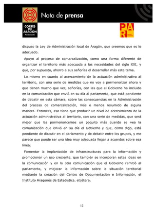 dispuso la Ley de Administración local de Aragón, que creemos que es lo
adecuado.

 Apoyo al proceso de comarcalización, como una forma diferente de
organizar el territorio más adecuada a las necesidades del siglo XXI, y
que, por supuesto, ahorro a sus señorías el desarrollar más este tema.

 Lo mismo en cuanto al acercamiento de la actuación administrativa al
territorio, con una serie de medidas que no voy a pormenorizar ahora y
que tienen mucho que ver, señorías, con las que el Gobierno ha incluido
en la comunicación que envió en su día al parlamento, que está pendiente
de debatir en esta cámara, sobre las consecuencias en la Administración
del proceso de comarcalización, más o menos resumido de alguna
manera. Entonces, eso tiene que producir un nivel de acercamiento de la
actuación administrativa al territorio, con una serie de medidas, que será
mejor que las pormenoricemos un poquito más cuando se vea la
comunicación que envió en su día el Gobierno y que, como digo, está
pendiente de discutir en el parlamento y de debatir entre los grupos, y me
parece que puede ser una idea muy adecuada llegar a acuerdos sobre esa
línea.

 Fomentar la implantación de infraestructuras para la información y
promocionar un uso creciente, que también se incorporan estas ideas en
la comunicación y en la otra comunicación que el Gobierno remitió al
parlamento, y mejorar la información sobre la situación territorial
mediante la creación del Centro de Documentación e Información, el
Instituto Aragonés de Estadística, etcétera.




                                     12
 