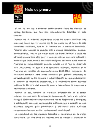 En fin, no me voy a extender excesivamente sobre las medidas de
política territorial, que han sido reiteradamente debatidas en esta
cuestión.

 Además de las medidas propiamente dichas de política territorial, hay
otras que tienen que ver mucho con lo que pueda ser el futuro de esta
comunidad autónoma, que es el fomento de la actividad económica.
Podemos citar algunas de carácter más o menos especializado, aunque,
evidentemente, todo lo que hacen todos los departamentos y todas las
administraciones tiene algo que ver con ese objetivo que es la población:
medidas que promueven el desarrollo endógeno del medio rural, como el
Programa de industrialización agraria, incluido en el Plan de desarrollo
rural 2000-2006; las ayudas a la agricultura ecológica, incluidas en el
Programa de medidas de acompañamiento 2000-2006; programas de
restitución territorial para zonas afectadas por grandes embalses; el
aprovechamiento de los bosques e industrialización de sus producciones;
el fomento de empresas artesanales, o la información sobre acciones
jurídicas de Derecho civil aragonés para la transmisión de empresas y
patrimonios familiares.

 Además de eso, fomento de iniciativas empresariales en el sector
turístico, con una serie de programas (programa de materia de turismo
rural); la consolidación y ampliación de la red de hospederías y albergues;
la colaboración con otras comunidades autónomas en la creación de una
estrategia conjunta para promocionar y desarrollar áreas turísticas
complementarias, que se citan también en el plan integral.

 La estabilidad de los mercado laborales e integración de la mujer
trabajadora, con una serie de medidas que se dirigen a promover el



                                    13
 