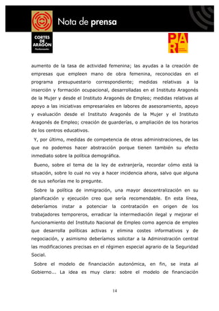 aumento de la tasa de actividad femenina; las ayudas a la creación de
empresas que empleen mano de obra femenina, reconocidas en el
programa     presupuestario    correspondiente;    medidas      relativas    a    la
inserción y formación ocupacional, desarrolladas en el Instituto Aragonés
de la Mujer y desde el Instituto Aragonés de Empleo; medidas relativas al
apoyo a las iniciativas empresariales en labores de asesoramiento, apoyo
y evaluación desde el Instituto Aragonés de la Mujer y el Instituto
Aragonés de Empleo; creación de guarderías, o ampliación de los horarios
de los centros educativos.

 Y, por último, medidas de competencia de otras administraciones, de las
que no podemos hacer abstracción porque tienen también su efecto
inmediato sobre la política demográfica.

 Bueno, sobre el tema de la ley de extranjería, recordar cómo está la
situación, sobre lo cual no voy a hacer incidencia ahora, salvo que alguna
de sus señorías me lo pregunte.

 Sobre la política de inmigración, una mayor descentralización en su
planificación y ejecución creo que sería recomendable. En esta línea,
deberíamos    instar   a   potenciar   la   contratación   en   origen      de   los
trabajadores temporeros, erradicar la intermediación ilegal y mejorar el
funcionamiento del Instituto Nacional de Empleo como agencia de empleo
que desarrolla políticas activas y elimina costes informativos y de
negociación, y asimismo deberíamos solicitar a la Administración central
las modificaciones precisas en el régimen especial agrario de la Seguridad
Social.

 Sobre el modelo de financiación autonómica, en fin, se insta al
Gobierno... La idea es muy clara: sobre el modelo de financiación



                                       14
 