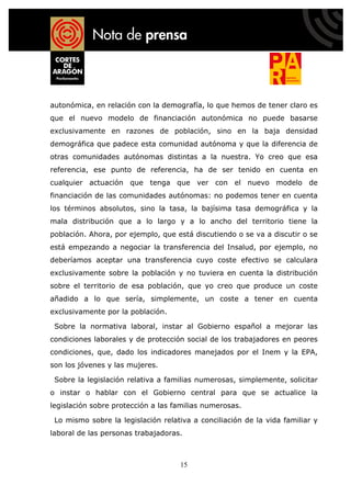 autonómica, en relación con la demografía, lo que hemos de tener claro es
que el nuevo modelo de financiación autonómica no puede basarse
exclusivamente en razones de población, sino en la baja densidad
demográfica que padece esta comunidad autónoma y que la diferencia de
otras comunidades autónomas distintas a la nuestra. Yo creo que esa
referencia, ese punto de referencia, ha de ser tenido en cuenta en
cualquier actuación que tenga que ver con el nuevo modelo de
financiación de las comunidades autónomas: no podemos tener en cuenta
los términos absolutos, sino la tasa, la bajísima tasa demográfica y la
mala distribución que a lo largo y a lo ancho del territorio tiene la
población. Ahora, por ejemplo, que está discutiendo o se va a discutir o se
está empezando a negociar la transferencia del Insalud, por ejemplo, no
deberíamos aceptar una transferencia cuyo coste efectivo se calculara
exclusivamente sobre la población y no tuviera en cuenta la distribución
sobre el territorio de esa población, que yo creo que produce un coste
añadido a lo que sería, simplemente, un coste a tener en cuenta
exclusivamente por la población.

 Sobre la normativa laboral, instar al Gobierno español a mejorar las
condiciones laborales y de protección social de los trabajadores en peores
condiciones, que, dado los indicadores manejados por el Inem y la EPA,
son los jóvenes y las mujeres.

 Sobre la legislación relativa a familias numerosas, simplemente, solicitar
o instar o hablar con el Gobierno central para que se actualice la
legislación sobre protección a las familias numerosas.

 Lo mismo sobre la legislación relativa a conciliación de la vida familiar y
laboral de las personas trabajadoras.



                                    15
 