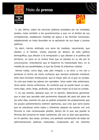 Y, por último, sobre los servicios públicos prestados por las entidades
locales, instar también a los ayuntamientos a que, en el ámbito de sus
competencias, establezcan medidas de apoyo a las familias numerosas,
estableciendo un trato favorable en la aplicación de sus tasas y precios
públicos.

 Es decir, hemos arbitrado una serie de medidas, resumiendo, que
afectan a la familia, núcleo esencial de destino de esta política
demográfica, que afectan a la inmigración y que afectan a la política del
territorio, un poco en la misma línea que se planteó en su día por la
comunicación. Entendemos que el Gobierno ha interpretado bien, en la
medida de sus posibilidades, lo que las Cortes le ordenaron realizar.

 Hemos traído, como digo, este plan integral, y yo diría -y me van a
perdonar el ánimo de cierta confianza que siempre pretendo mantener
ante esta Comisión Institucional- que el mejor plan es el que se cumple.
Yo creo que todos los planes son opinables. Unos serán más ambiciosos,
otros serán menos ambiciosos. Es evidente que se puede hacer un plan,
como digo, corto, largo, profundo, pero el plan mejor es el que se cumple.

 Y, en ese sentido, destacar que, en mi opinión, deberíamos garantizar
que el plan que apruebe este parlamento después del paso del plazo de
los ocho días, durante los que se podrán presentar las proposiciones que
los grupos parlamentarios estimen oportunas, que creo que sería bueno
que se estudiaran entre todos y fuéramos capaces de acertar con una
fórmula lo más consensuada posible, dentro de lo que sea posible la
fórmula del consenso en estas cuestiones, dar con un plan que garantice,
en mi opinión, dos cosas: primero, una perfecta coordinación de todas las
administraciones   públicas   implicadas,   empezando   por   los   distintos



                                     16
 