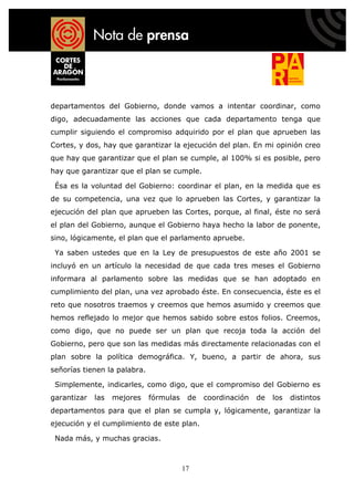 departamentos del Gobierno, donde vamos a intentar coordinar, como
digo, adecuadamente las acciones que cada departamento tenga que
cumplir siguiendo el compromiso adquirido por el plan que aprueben las
Cortes, y dos, hay que garantizar la ejecución del plan. En mi opinión creo
que hay que garantizar que el plan se cumple, al 100% si es posible, pero
hay que garantizar que el plan se cumple.

 Ésa es la voluntad del Gobierno: coordinar el plan, en la medida que es
de su competencia, una vez que lo aprueben las Cortes, y garantizar la
ejecución del plan que aprueben las Cortes, porque, al final, éste no será
el plan del Gobierno, aunque el Gobierno haya hecho la labor de ponente,
sino, lógicamente, el plan que el parlamento apruebe.

 Ya saben ustedes que en la Ley de presupuestos de este año 2001 se
incluyó en un artículo la necesidad de que cada tres meses el Gobierno
informara al parlamento sobre las medidas que se han adoptado en
cumplimiento del plan, una vez aprobado éste. En consecuencia, éste es el
reto que nosotros traemos y creemos que hemos asumido y creemos que
hemos reflejado lo mejor que hemos sabido sobre estos folios. Creemos,
como digo, que no puede ser un plan que recoja toda la acción del
Gobierno, pero que son las medidas más directamente relacionadas con el
plan sobre la política demográfica. Y, bueno, a partir de ahora, sus
señorías tienen la palabra.

 Simplemente, indicarles, como digo, que el compromiso del Gobierno es
garantizar   las   mejores    fórmulas    de   coordinación   de   los   distintos
departamentos para que el plan se cumpla y, lógicamente, garantizar la
ejecución y el cumplimiento de este plan.

 Nada más, y muchas gracias.



                                         17
 