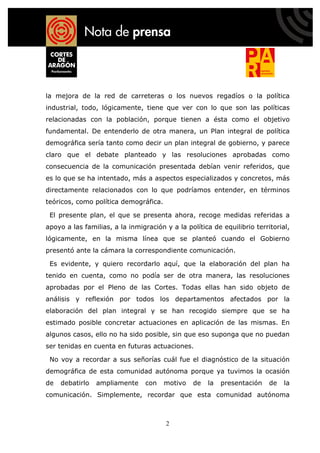 la mejora de la red de carreteras o los nuevos regadíos o la política
industrial, todo, lógicamente, tiene que ver con lo que son las políticas
relacionadas con la población, porque tienen a ésta como el objetivo
fundamental. De entenderlo de otra manera, un Plan integral de política
demográfica sería tanto como decir un plan integral de gobierno, y parece
claro que el debate planteado y las resoluciones aprobadas como
consecuencia de la comunicación presentada debían venir referidos, que
es lo que se ha intentado, más a aspectos especializados y concretos, más
directamente relacionados con lo que podríamos entender, en términos
teóricos, como política demográfica.

 El presente plan, el que se presenta ahora, recoge medidas referidas a
apoyo a las familias, a la inmigración y a la política de equilibrio territorial,
lógicamente, en la misma línea que se planteó cuando el Gobierno
presentó ante la cámara la correspondiente comunicación.

 Es evidente, y quiero recordarlo aquí, que la elaboración del plan ha
tenido en cuenta, como no podía ser de otra manera, las resoluciones
aprobadas por el Pleno de las Cortes. Todas ellas han sido objeto de
análisis y reflexión por todos los departamentos afectados por la
elaboración del plan integral y se han recogido siempre que se ha
estimado posible concretar actuaciones en aplicación de las mismas. En
algunos casos, ello no ha sido posible, sin que eso suponga que no puedan
ser tenidas en cuenta en futuras actuaciones.

 No voy a recordar a sus señorías cuál fue el diagnóstico de la situación
demográfica de esta comunidad autónoma porque ya tuvimos la ocasión
de   debatirlo   ampliamente     con   motivo   de   la   presentación    de   la
comunicación. Simplemente, recordar que esta comunidad autónoma



                                       2
 