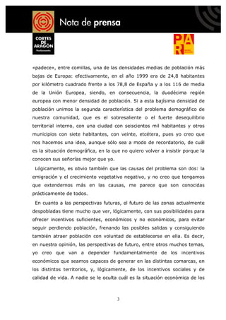 «padece», entre comillas, una de las densidades medias de población más
bajas de Europa: efectivamente, en el año 1999 era de 24,8 habitantes
por kilómetro cuadrado frente a los 78,8 de España y a los 116 de media
de la Unión Europea, siendo, en consecuencia, la duodécima región
europea con menor densidad de población. Si a esta bajísima densidad de
población unimos la segunda característica del problema demográfico de
nuestra comunidad, que es el sobresaliente o el fuerte desequilibrio
territorial interno, con una ciudad con seiscientos mil habitantes y otros
municipios con siete habitantes, con veinte, etcétera, pues yo creo que
nos hacemos una idea, aunque sólo sea a modo de recordatorio, de cuál
es la situación demográfica, en la que no quiero volver a insistir porque la
conocen sus señorías mejor que yo.

 Lógicamente, es obvio también que las causas del problema son dos: la
emigración y el crecimiento vegetativo negativo, y no creo que tengamos
que extendernos más en las causas, me parece que son conocidas
prácticamente de todos.

 En cuanto a las perspectivas futuras, el futuro de las zonas actualmente
despobladas tiene mucho que ver, lógicamente, con sus posibilidades para
ofrecer incentivos suficientes, económicos y no económicos, para evitar
seguir perdiendo población, frenando las posibles salidas y consiguiendo
también atraer población con voluntad de establecerse en ella. Es decir,
en nuestra opinión, las perspectivas de futuro, entre otros muchos temas,
yo creo que van a depender fundamentalmente de los incentivos
económicos que seamos capaces de generar en las distintas comarcas, en
los distintos territorios, y, lógicamente, de los incentivos sociales y de
calidad de vida. A nadie se le oculta cuál es la situación económica de los



                                     3
 