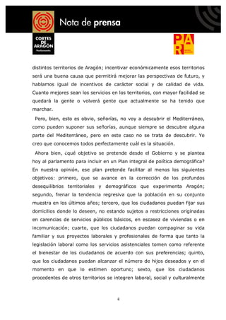 distintos territorios de Aragón; incentivar económicamente esos territorios
será una buena causa que permitirá mejorar las perspectivas de futuro, y
hablamos igual de incentivos de carácter social y de calidad de vida.
Cuanto mejores sean los servicios en los territorios, con mayor facilidad se
quedará la gente o volverá gente que actualmente se ha tenido que
marchar.

 Pero, bien, esto es obvio, señorías, no voy a descubrir el Mediterráneo,
como pueden suponer sus señorías, aunque siempre se descubre alguna
parte del Mediterráneo, pero en este caso no se trata de descubrir. Yo
creo que conocemos todos perfectamente cuál es la situación.

 Ahora bien, ¿qué objetivo se pretende desde el Gobierno y se plantea
hoy al parlamento para incluir en un Plan integral de política demográfica?
En nuestra opinión, ese plan pretende facilitar al menos los siguientes
objetivos: primero, que se avance en la corrección de los profundos
desequilibrios territoriales y demográficos que experimenta Aragón;
segundo, frenar la tendencia regresiva que la población en su conjunto
muestra en los últimos años; tercero, que los ciudadanos puedan fijar sus
domicilios donde lo deseen, no estando sujetos a restricciones originadas
en carencias de servicios públicos básicos, en escasez de viviendas o en
incomunicación; cuarto, que los ciudadanos puedan compaginar su vida
familiar y sus proyectos laborales y profesionales de forma que tanto la
legislación laboral como los servicios asistenciales tomen como referente
el bienestar de los ciudadanos de acuerdo con sus preferencias; quinto,
que los ciudadanos puedan alcanzar el número de hijos deseados y en el
momento en que lo estimen oportuno; sexto, que los ciudadanos
procedentes de otros territorios se integren laboral, social y culturalmente



                                     4
 