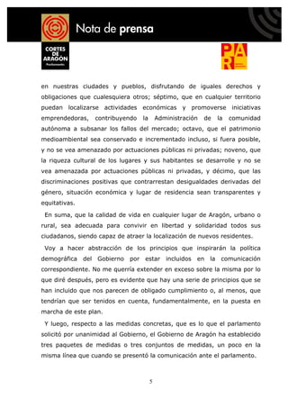 en nuestras ciudades y pueblos, disfrutando de iguales derechos y
obligaciones que cualesquiera otros; séptimo, que en cualquier territorio
puedan localizarse actividades económicas y promoverse iniciativas
emprendedoras,       contribuyendo    la       Administración   de      la   comunidad
autónoma a subsanar los fallos del mercado; octavo, que el patrimonio
medioambiental sea conservado e incrementado incluso, si fuera posible,
y no se vea amenazado por actuaciones públicas ni privadas; noveno, que
la riqueza cultural de los lugares y sus habitantes se desarrolle y no se
vea amenazada por actuaciones públicas ni privadas, y décimo, que las
discriminaciones positivas que contrarrestan desigualdades derivadas del
género, situación económica y lugar de residencia sean transparentes y
equitativas.

 En suma, que la calidad de vida en cualquier lugar de Aragón, urbano o
rural, sea adecuada para convivir en libertad y solidaridad todos sus
ciudadanos, siendo capaz de atraer la localización de nuevos residentes.

 Voy a hacer abstracción de los principios que inspirarán la política
demográfica    del   Gobierno   por   estar       incluidos   en   la    comunicación
correspondiente. No me querría extender en exceso sobre la misma por lo
que diré después, pero es evidente que hay una serie de principios que se
han incluido que nos parecen de obligado cumplimiento o, al menos, que
tendrían que ser tenidos en cuenta, fundamentalmente, en la puesta en
marcha de este plan.

 Y luego, respecto a las medidas concretas, que es lo que el parlamento
solicitó por unanimidad al Gobierno, el Gobierno de Aragón ha establecido
tres paquetes de medidas o tres conjuntos de medidas, un poco en la
misma línea que cuando se presentó la comunicación ante el parlamento.



                                           5
 