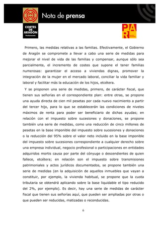 Primero, las medidas relativas a las familias. Efectivamente, el Gobierno
de Aragón se compromete a llevar a cabo una serie de medidas para
mejorar el nivel de vida de las familias y compensar, aunque sólo sea
parcialmente, el incremento de costes que supone el tener familias
numerosas: garantizar el acceso a viviendas dignas, promover la
integración de la mujer en el mercado laboral, conciliar la vida familiar y
laboral y facilitar más la educación de los hijos, etcétera.

 Y se proponen una serie de medidas, primero, de carácter fiscal, que
tienen sus señorías en el correspondiente plan: entre otras, se propone
una ayuda directa de cien mil pesetas por cada nuevo nacimiento a partir
del tercer hijo, para lo que se establecerán las condiciones de niveles
máximos de renta para poder ser beneficiario de dichas ayudas; en
relación con el impuesto sobre sucesiones y donaciones, se propone
también una serie de medidas, como una reducción de cinco millones de
pesetas en la base imponible del impuesto sobre sucesiones y donaciones
o la reducción del 95% sobre el valor neto incluido en la base imponible
del impuesto sobre sucesiones correspondiente a cualquier derecho sobre
una empresa individual, negocio profesional o participaciones en entidades
adquiridos mortis causa por parte del cónyuge o descendientes de quien
fallece, etcétera; en relación son el impuesto sobre transmisiones
patrimoniales y actos jurídicos documentados, se propone también una
serie de medidas (en la adquisición de aquellos inmuebles que vayan a
constituir, por ejemplo, la vivienda habitual, se propone que la cuota
tributaria se obtendrá aplicando sobre la base liquidable el tipo reducido
del 2%, por ejemplo). Es decir, hay una serie de medidas de carácter
fiscal que tienen sus señorías aquí, que pueden ser ampliadas por otras o
que pueden ser reducidas, matizadas o reconducidas.


                                      6
 