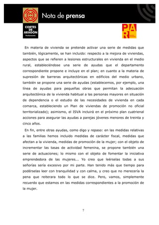 En materia de vivienda se pretende activar una serie de medidas que
también, lógicamente, se han incluido: respecto a la mejora de viviendas,
aspectos que se refieren a lesiones estructurales en vivienda en el medio
rural,   estableciéndose   una   serie   de   ayudas   que   el   departamento
correspondiente propone e incluye en el plan; en cuanto a la materia de
supresión de barreras arquitectónicas en edificios del medio urbano,
también se propone una serie de ayudas (establecemos, por ejemplo, una
línea de ayudas para pequeñas obras que permitan la adecuación
arquitectónica de la vivienda habitual a las personas mayores en situación
de dependencia o el estudio de las necesidades de vivienda en cada
comarca, estableciendo un Plan de viviendas de promoción no oficial
territorializado); asimismo, el ISVA incluirá en el próximo plan cuatrienal
acciones para asegurar las ayudas a parejas jóvenes menores de treinta y
cinco años.

 En fin, entre otras ayudas, como digo y repaso: en las medidas relativas
a las familias hemos incluido medidas de carácter fiscal, medidas que
afectan a la vivienda, medidas de promoción de la mujer; con el objeto de
incrementar las tasas de actividad femenina, se propone también una
serie de actuaciones; lo mismo con el objeto de fomentar la iniciativa
emprendedora de las mujeres... Yo creo que leérselas todas a sus
señorías sería excesivo por mi parte. Han tenido más que tiempo para
podérselas leer con tranquilidad y con calma, y creo que no merecería la
pena que reiterara todo lo que se dice. Pero, vamos, simplemente
recuerdo que estamos en las medidas correspondientes a la promoción de
la mujer.




                                         7
 
