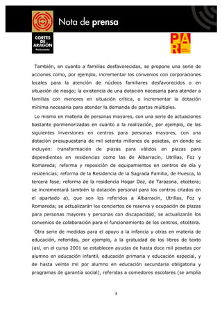 También, en cuanto a familias desfavorecidas, se propone una serie de
acciones como, por ejemplo, incrementar los convenios con corporaciones
locales para la atención de núcleos familiares desfavorecidos o en
situación de riesgo; la existencia de una dotación necesaria para atender a
familias con menores en situación crítica, o incrementar la dotación
mínima necesaria para atender la demanda de partos múltiples.

 Lo mismo en materia de personas mayores, con una serie de actuaciones
bastante pormenorizadas en cuanto a la realización, por ejemplo, de las
siguientes inversiones en centros para personas mayores, con una
dotación presupuestaria de mil setenta millones de pesetas, en donde se
incluyen:   transformación   de   plazas   para   válidos   en   plazas   para
dependientes en residencias como las de Albarracín, Utrillas, Foz y
Romareda; reforma y reposición de equipamientos en centros de día y
residencias; reforma de la Residencia de la Sagrada Familia, de Huesca, la
tercera fase; reforma de la residencia Hogar Doz, de Tarazona, etcétera;
se incrementará también la dotación personal para los centros citados en
el apartado a), que son los referidos a Albarracín, Utrillas, Foz y
Romareda; se actualizarán los conciertos de reserva y ocupación de plazas
para personas mayores y personas con discapacidad; se actualizarán los
convenios de colaboración para el funcionamiento de los centros, etcétera.

 Otra serie de medidas para el apoyo a la infancia y otras en materia de
educación, referidas, por ejemplo, a la gratuidad de los libros de texto
(así, en el curso 2001 se establecen ayudas de hasta doce mil pesetas por
alumno en educación infantil, educación primaria y educación especial, y
de hasta veinte mil por alumno en educación secundaria obligatoria y
programas de garantía social), referidas a comedores escolares (se amplía



                                     8
 