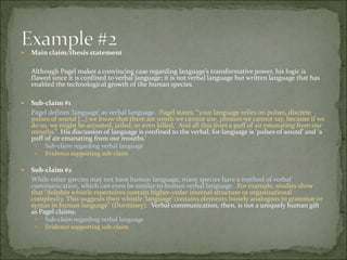  Main claim/thesis statement
Although Pagel makes a convincing case regarding language’s transformative power, his logic is
flawed since it is confined to verbal language; it is not verbal language but written language that has
enabled the technological growth of the human species.
 Sub-claim #1
Pagel defines ‘language’ as verbal language. Pagel states, “your language relies on pulses, discrete
pulses of sound […] we know that there are words we cannot use, phrases we cannot say, because if
we do so, we might be accosted, jailed, or even killed. And all this from a puff of air emanating from
our mouths.” His discussion of language is confined to the verbal, for language is ‘pulses of sound’
and ‘a puff of air emanating from our mouths.’
 Sub-claim regarding verbal language
 Evidence supporting sub-claim
 Sub-claim #2
While other species may not have human language, many species have a method of verbal
communication, which can even be similar to human verbal language. For example, studies show
that “dolphin whistle repertoires contain higher-order internal structure or organizational
complexity. This suggests their whistle ‘language’ contains elements loosely analogous to grammar
or syntax in human language” (Dorminey). Verbal communication, then, is not a uniquely human
gift as Pagel claims.
 Sub-claim regarding verbal language
 Evidence supporting sub-claim
 