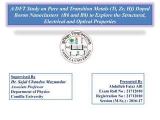 A DFT Study on Pure and Transition Metals (Ti, Zr, Hf) Doped
Boron Nanoclusters (B6 and B8) to Explore the Structural,
Electrical and Optical Properties
Presented By
Abdullah Faiaz Alfi
Exam Roll No : 21712010
Registration No : 21712010
Session (M.Sc.) : 2016-17
Supervised By
Dr. Sajal Chandra Mazumdar
Associate Professor
Department of Physics
Comilla University
 