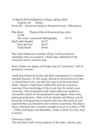13 March 2020 Saddleback College Spring 2020
English 1B Patton
Essay III – Historical Analysis Research Essay: (200 points)
Due dates: Proposal/thesis/brainstorming notes:
03/06
Pre-write / annotated bibliography 03/13
Draft (full length): 03/27
Peer Review: 03/27
Final Draft: 04/03
The final submission includes all pre-writing material,
including notes on research, a hard copy submitted to the
instructor and to Turnitin.com.
Note: Grades for papers with high rates of “similarity” will be
penalized severely.
Analyzing historical events and their consequences is common
research practice. In this essay, choose an historical event that
is interesting to you, one that you may even be passionate
about. Choose a topic that is debatable and has extensive
sourcing. Prior knowledge of the event may be useful, even
necessary. This assignment will require that you conduct a
reasonable search for documentation and support. Start early
and keep good notes. Start with an internet and library search.
Good pre-writing protocol requires that you take notes as you
read and that you document your sources accurately. Develop a
thesis statement that is narrow enough to cover in a short (1700
– 2100) word paper and debatable—make a claim of value, fact,
or policy.
Choosing a topic:
You may deal with various aspects of the topic: artistic, geo-
 