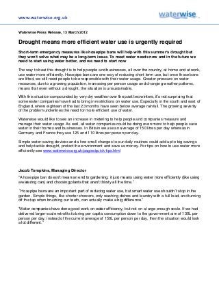 www.waterwise.org.uk

Waterwise Press Release, 13 March 2012

Drought means more efficient water use is urgently required
Short-term emergency measures like hosepipe bans will help with this summer’s drought but
they won’t solve what may be a long-term issue. To meet water needs now and in the future we
need to start using water better, and we need to start now

The way to beat this drought is to help people and businesses, all over the country, at home and at work,
use water more efficiently. Hosepipe bans are one way of reducing short term use, but once those bans
are lifted, we still need people to be responsible with their water usage. Greater pressure on water
resources, due to a growing population, increasing per person usage and changing weather patterns,
means that even without a drought, the situation is unsustainable.

With this situation compounded by very dry weather over the past two winters, it’s not surprising that
some water companies have had to bring in restrictions on water use. Especially in the south and east of
England, where eighteen of the last 23 months have seen below average rainfall. The growing severity
of the problem underlines the need for more efficient use of water.

Waterwise would like to see an increase in metering to help people and companies measure and
manage their water usage. As well, all water companies could be doing even more to help people save
water in their homes and businesses. In Britain we use an average of 150 litres per day whereas in
Germany and France they use 125 and 110 litres per person per day.

Simple water-saving devices and a few small changes to our daily routines could add up to big savings
and help tackle drought, protect the environment and save us money. For tips on how to use water more
efficiently see www.waterwise.org.uk/pages/quick-tips.html




Jacob Tompkins, Managing Director
“A hosepipe ban doesn’t mean an end to gardening, it just means using water more efficiently (like using
a watering can) and choosing plants that aren’t thirsty all the time.”

 “Hosepipe bans are an important part of reducing water use, but smart water use shouldn’t stop in the
garden. Simple things, like shorter showers, only washing dishes and laundry with a full load, and turning
off the tap when brushing our teeth, can actually make a big difference.”

“Water companies have done good work on water efficiency, but not on a large enough scale. If we had
delivered larger-scale retrofits to bring per capita consumption down to the government aim of 130L per
person per day, instead of the current average of 150L per person per day, then the situation would look
a lot different.”
 