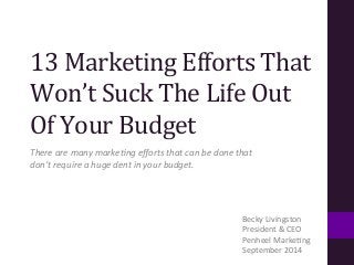 13 
Marketing 
Efforts 
That 
Won’t 
Suck 
The 
Life 
Out 
Of 
Your 
Budget 
There 
are 
many 
marke+ng 
efforts 
that 
can 
be 
done 
that 
don’t 
require 
a 
huge 
dent 
in 
your 
budget. 
Becky 
Livingston 
President 
& 
CEO 
Penheel 
Marke:ng 
September 
2014 
 