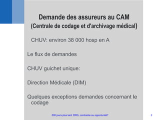 CHUV: environ 38 000 hosp en A
Le flux de demandes
CHUV guichet unique:
Direction Médicale (DIM)
Quelques exceptions demandes concernant le
codage
Demande des assureurs au CAM
(Centrale de codage et d'archivage médical)
2500 jours plus tard: DRG, contrainte ou opportunité?
 