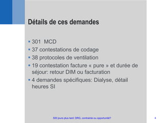  301 MCD
 37 contestations de codage
 38 protocoles de ventilation
 19 contestation facture « pure » et durée de
séjour: retour DIM ou facturation
 4 demandes spécifiques: Dialyse, détail
heures SI
Détails de ces demandes
4500 jours plus tard: DRG, contrainte ou opportunité?
 