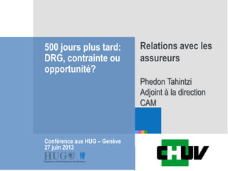 Etre les premiers pour
vous
500 jours plus tard:
DRG, contrainte ou
opportunité?
Conférence aux HUG – Genève
27 juin 2013
Relations avec les
assureurs
Phedon Tahintzi
Adjoint à la direction
CAM
 