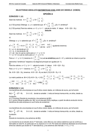IES Fco Ayala de Granada Junio de 2013 (General Modelo ) Soluciones Germán-Jesús Rubio Luna
1
SELECTIVIDAD ANDALUCÍA MATEMÁTICAS CCSS JUNIO 2013 MODELO (COMÚN)
OPCIÓN A
EJERCICIO 1 (A)
Sean las matrices A =
2 -1
a b
 
 
 
y B =
-1 1
3 0
 
 
 
.
a) (1’25 puntos) Obtenga a y b sabiendo que A
2
=
5 -2
-2 1
 
 
 
. ¿Es A simétrica?
b) (1’25 puntos) Para los valores a = 3 y b = 1 calcule la matriz X talque A·B = 2(X - 3I2).
Solución
Sean las matrices A =
2 -1
a b
 
 
 
y B =
-1 1
3 0
 
 
 
.
a)
Obtenga a y b sabiendo que A
2
=
5 -2
-2 1
 
 
 
. ¿Es A simétrica?
A2
=
5 -2
-2 1
 
 
 
= A·A =
2 -1
a b
 
 
 
·
2 -1
a b
 
 
 
= 2
-a+4 -b-2
ab+2a -a+b
 
 
 
. Igualando tenemos:
5 = -a + 4, de donde a = -1.
-2 = -b - 2, de donde b = 0.
-2 = ab + 2a, lo cual es cierto para a = -1 y b = 0.
1 = -a + b
2
, lo cual es cierto para a = -1 y b = 0.
Para a = -1 y b = 0, tenemos A =
2 -1
-1 0
 
 
 
la cual es simétrica pues A = A
t
, y además se observa que los
elementos “simétricos” respecto a la diagonal principal son iguales (el -1).
b)
Para los valores a = 3 y b = 1 calcule la matriz X talque A·B = 2(X - 3I2).
Para a = 3 y b = 1 tenemos A =
2 -1
3 1
 
 
 
y B =
-1 1
3 0
 
 
 
De A·B = 2(X - 3I2), tenemos A·B = 2X - 6I2 es decir (1/2)·A·B + 3I2 = X.
La matriz pedida es X = (1/2)·A·B + 3I2 = (1/2)·
2 -1
3 1
 
 
 
·
-1 1
3 0
 
 
 
+ 3·
1 0
0 1
 
 
 
= (1/2)·
-5 2
0 3
 
 
 
+
3 0
0 3
 
 
 
=
=
-5/2 1
0 3/2
 
 
 
+
3 0
0 3
 
 
 
=
1/2 1
0 9/2
 
 
 
= (1/2)·
1 2
0 9
 
 
 
.
EJERCICIO 2 (A)
Los beneficios de una empresa en sus 8 años vienen dados, en millones de euros, por la función
B(t) =
3
t
4
- 3t2
+ 9t, 0 ≤ t ≤ 8; donde la variable t indica el tiempo transcurrido, en años, desde su
fundación.
a) (1’5 puntos) Estudia la monotonía y los extremos de B(t).
b) (1 punto) Dibuje la gráfica de B(t) en el intervalo [0,8] y explique, a partir de ella la evolución de los
beneficios de esta empresa en sus 8 años de existencia.
Solución
Los beneficios de una empresa en sus 8 años vienen dados, en millones de euros, por la función
B(t) =
3
t
4
- 3t
2
+ 9t, 0 ≤ t ≤ 8; donde la variable t indica el tiempo transcurrido, en años, desde su
fundación.
a)
Estudia la monotonía y los extremos de B(t).
La monotonía es el estudio de la 1ª derivada, como B(t) es una cúbica sabemos que es continua y
derivable en todo R, es particular en su dominio 0 ≤ t ≤ 8. Por tanto los extremos absolutos se encontrarán
entre los valores que anulen la 1ª derivada B’(t), y los extremos del intervalo t = 0 y t = 8.
 
