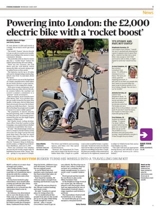 evening standard Wednesday 13 May 2009                                                                                                                                                                               


                                                                                                                                                                                                         News

Powering into London: the £2,000
electric bike with a ‘rocket boost’
Benedict Moore-Bridger
and daisy dumas                                                                                                                                              ‘It’s sturdy and
                                                                                                                                                             fast, but costly’
IT costs almost £2,000 and travels at
15mph, but at least it won’t get stuck                                                                                                                       stephanie Forester, 2
in traffic.                                                                                                                                                  Law student from Chelsea. “I would
  The world’s “fastest” electric bicycle                                                                                                                     not say it’s aesthetically pleasing but
is to go on sale in London next month,                                                                                                                       I guess it appeals more to guys than
with some hailing it the answer to lazy                                                                                                                      girls. I steered my bike into a canal
commuters’ dreams.                                                                                                                                           when I was young so I don’t feel
  The push bike with an electric motor                                                                                                                       particularly safe on bikes. It might
also has a “rocket boost” button for                                                                                                                         appeal to some but I would not buy
added speed during off-road riding.                                                                                                                          it.”
  There are two versions, the A2B
Metro and the A2B Hybrid, which                                                                                                                              Jo-ann Compton, 4
means the rider can motor along or get                                                                                                                       Recruitment
an added boost as they pedal.                                                                                                                                consultant from
  The batteries run for up to 20 miles                                                                                                                       Acton. “It’s difficult to
and can be charged using a mains plug,                                                                                                                       manoeuvre as it is
which costs from 7p and takes about                                                                                                                          heavy. The tyres are
five hours.                                                                                                                                                  robust, good for
  As the motors cut out at the legal limit                                                                                                                   stopping punctures. It
of 15mph, manufacturers claim riders                                                                                                                         will catch on as there are people who
do not need a licence or pay road tax,                                                                                                                       don’t want to use push bikes but
insurance or the congestion charge.                                                                                                                          want to get to places quickly. It is a
  With more torque and greater accel-                                                                                                                        lot of money, though. You can buy a
eration than any other electric bicycle,                                                                                                                     car for £2,000.”
its creators believe the machine can
convert London’s commuters to a                                                                                                                              antonio Correia, 52
“greener” mode of transport.                                                                                                                                 Caterer from
  Julie Farrington, from manufacturer                                                                                                                        Shepherd’s Bush. “It
Ultra Motor, said: “It is a product peo-                                                                                                                     feels very secure and
ple are really excited by because of its                                                                                                                     sturdy and when you
quality. In the past, electric bikes have                                                                                                                    pull the throttle it
been prototypes because the technol-                                                                                                                         accelerates quite fast.
ogy has not really been there — but now                                                                                                                      The brakes are very
the technology has progressed enough                                                                                                                         good. Price is the problem. I am still
to mean it is a more viable option.”                                                                                                                         quite fit and don’t need the boost,
  The popularity of electric bicycles                                                                                                                        but maybe in a few years I will,
has been growing, with 21 million sold                                                                                                                       especially going up hills.”
in China last year. In Germany power-
assisted bicycles are the single largest                                                                                                                     Frey Palsson, 25
category of bikes sold.                                                                                                                                      Student at Imperial
  But Charlie Lloyd, cycling develop-                                                                                                                        College. “It is great.
ment officer from the London Cycling                                                                                                                         I’ve never ridden a
Campaign, was sceptical about whether                                                                                                                        scooter before but this
Londoners would follow the trend.                                                                                                                            gives you a real boost
  He said: “The disadvantage is that you                                                                                                                     when you go up hill.
have to charge it and the battery tends                                                                                                                      The problem is it is a
not to last very long if you go fast and                                                                                                                     bit heavy and a bit funny when
push them hard. Plus they are much                                                                                                                           turning. I would definitely consider it
heavier than a bike and three or four                                                                                                                        if they brought the price down.”
times as expensive.”
  The bikes will be available from The
Electric Transport Shop in Holloway,
north London, or Digital Toys in Brent-      Easy wheely:         The Driver and Vehicle and Licensing       road, no law would be broken. A spokes-        is subject to Vehicle Excise Duty and so   have your
ford, Middlesex, and cost £1,999.            Stephanie            Agency said bikes over that speed          man said: “An electric motor on a bicycle      must display a tax disc.                   say
  There was confusion over whether           Forester tries out   needed licences.                           must not be able to propel the machine           “The rider will need an appropriate      www.standard.
the new bicycle would comply with UK         the electric bike      However, the Department for Trans-       when it is travelling at more than 15mph.      driving licence and will have to wear      co.uk
legislation because of the “boost” but-                           port said as long as the bicycle was not   If it does not comply to this restriction it   an approved motorc ycle safet y
ton — giving it a top speed of 20mph.                             ridden faster than 15mph on a public       will need to be registered, insured and        helmet.”


cycle in rhythm busker turns his wheels into a travelling drum kit
MOST cyclists try to steer clear         shop tin bowls, children’s toys        two wheels. My first trip was to                                                                                       Music on the
of bangs and crashes.                    and old drums, Puncture Kit            Brick Lane, where I busked for                                                                                         move: David
 But London busker David                 has an original sound.                 an hour on a weekday and                                                                                               Osborne has
Osborne, 38, has adapted his              It can be fitted into two             made enough money to cover a                                                                                           been invited to
road bike so it transforms into a        panniers and a backpack, and           week’s rent. I couldn’t believe                                                                                        play his
drum kit with five cymbals,              the fixed-wheel bike takes 20          it.”                                                                                                                   electronica solo
three snare drums and a foot             minutes to transform.                    Word spread and last month                                                                                           drum set at
pedal.                                    Now based in Camden, Mr               he was flown to play at the                                                                                            Glastonbury next
 He has been invited to play             Osborne makes enough from              Milan Furniture Fair.                                                                                                  month
Glastonbury next month after             busking and festivals to pay his         At the Brighton Fringe Festival
coming up with the idea when             rent.                                  two weeks ago, Mr Osborne
he came to London from                    He puts his success down to           played a solo electronica show
Adelaide to try to break into the        the vibrant London busking             and was approached by one of
electronica band scene in                and music scene.                       Glastonbury Festival’s dance
London.                                   He said: “London is a great           stage organisers and invited to
 Mr Osborne was determined               place for doing what I do.             perform.
not to carry his drums on the             “It’s so multicultural that             The Glastonbury Festival will
Tube and, as a cabinet maker,            people from all over the world         be held from 24 to 28 June.
realised his bike frame could be         get to see me play while being           To watch him play go to www.
adapted into a working drum              small enough for word to               myspace.com/puncturekit
kit which would also transport           spread — plus, I can get
them. Fashioned from charity             everywhere I need to get on                                 daisy dumas
                                                                                                                                                                                                                     H
 