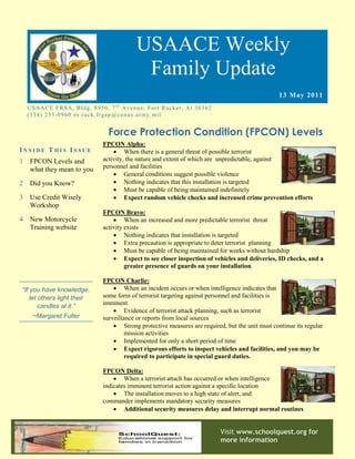 USAACE Weekly
                                                      Family Update
                                                                                                           13 May 2011
    US AAC E F R S A, B ld g. 8 9 5 0 , 7 t h Av e n u e, Fo rt R uc k er, Al 3 6 3 6 2
    ( 3 3 4 ) 2 5 5 -0 9 6 0 o r r u c k. fr g ap @co n u s.ar m y. mi l


                                        Force Protection Condition (FPCON) Levels
                                      FPCON Alpha:
INSIDE THIS ISSUE                          When there is a general threat of possible terrorist
1    FPCON Levels and                 activity, the nature and extent of which are unpredictable, against
     what they mean to you            personnel and facilities
                                           General conditions suggest possible violence
2    Did you Know?                         Nothing indicates that this installation is targeted
                                           Must be capable of being maintained indefinitely
3    Use Credit Wisely                     Expect random vehicle checks and increased crime prevention efforts
     Workshop
                                      FPCON Bravo:
4    New Motorcycle                        When an increased and more predictable terrorist threat
     Training website                 activity exists
                                           Nothing indicates that installation is targeted
                                           Extra precaution is appropriate to deter terrorist planning
                                           Must be capable of being maintained for weeks without hardship
                                           Expect to see closer inspection of vehicles and deliveries, ID checks, and a
                                               greater presence of guards on your installation

                                      FPCON Charlie:
“If you have knowledge,                    When an incident occurs or when intelligence indicates that
    let others light their            some form of terrorist targeting against personnel and facilities is
        candles at it.”               imminent
                                           Evidence of terrorist attack planning, such as terrorist
      ~Margaret Fuller                surveillance or reports from local sources
                                           Strong protective measures are required, but the unit must continue its regular
                                               mission activities
                                           Implemented for only a short period of time
                                           Expect rigorous efforts to inspect vehicles and facilities, and you may be
                                               required to participate in special guard duties.

                                      FPCON Delta:
                                           When a terrorist attach has occurred or when intelligence
                                      indicates imminent terrorist action against a specific location
                                           The installation moves to a high state of alert, and
                                      commander implements mandatory security measures
                                           Additional security measures delay and interrupt normal routines


                                                                                          Visit www.schoolquest.org for
                                                                                          more information
 