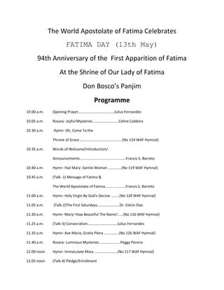 The World Apostolate of Fatima Celebrates<br />FATIMA DAY (13th May)<br />94th Anniversary of the  First Apparition of Fatima<br />At the Shrine of Our Lady of Fatima<br />Don Bosco’s Panjim<br />Programme<br />10.00 a.m.Opening Prayer…………………………………Julius Fernandes <br />10.05 a.m. Rosary- Joyful Mysteries ……………………...Celine Caldeira<br />10.30 a.m. Hymn- Oh, Come To the <br />Throne of Grace ……....................................(No 124 WAF Hymnal)<br />10.35 a.m.Words of Welcome/Introduction/<br />Announcements …..........................................Francis S. Barreto<br />10.40 a.m. Hymn- Hail Mary: Gentle Woman ……….....(No 119 WAF Hymnal)<br />10.45 a.m. (Talk -1) Message of Fatima &<br /> The World Apostolate of Fatima…….. ............Francis S. Barreto<br />11.00 a.m. Hymn- Holy Virgin By God’s Decree ………(No 120 WAF Hymnal) <br />11.05 a.m. (Talk-2)The First Saturdays…………………...Dr. Celcio Dias<br />11.20 a.m.Hymn- Mary! How Beautiful The Name! …..(No 116 WAF Hymnal)<br />11.25 a.m. (Talk-3) Consecration…………………………..Julius Fernandes<br />11.35 a.m.Hymn- Ave Maria, Gratia Plena …………….(No 126 WAF Hymnal)<br />11.40 a.m. Rosary- Luminous Mysteries ………………....Peggy Pereira<br />12.00 noon Hymn- Immaculate Mary …………………….(No 117 WAF Hymnal)<br />12.05 noon(Talk-4) Pledge/Enrollment <br />to WAF Membership……………………………Anthony Viegas<br />12.15 noon(Talk-5) St Don Bosco, Marian Prophet and precursor of the message of  Our Lady of     Fatima……………Dr.Celcio Dias<br />12.30 noon  (Talk-6) Angelus ……………………………….Francis S. Barreto<br />12.40 noonHymn- Our Lady of the Way…………………(No 129 WAF Hymnal)<br />12.45 noon Angelus (Recitation )……………….. ………....Peggy Pereira  <br />12.50 noon Lunch Break <br />1.50 p.m. Sharing/Testimonies<br />2.30 p.m. Hymn- Mother of Mine<br />2.35 p.m. (Talk-7) Elements of Divine Mercy……………Maria Purificacao <br /> 2.50 p.m. Hymn- I will Sing of <br />The Mercies of The Lord<br />2.55 p.m. 3’Oclock Prayer/Chaplet of Mercy…………....Ann Mendonca<br />3.05 p.m. Hymn- Steadfast Love of The Lord………..(No 144 WAF Hymnal).<br />3.10 p.m. Tea Break<br />3.30 p.m. Rosary- Sorrowful Mysteries………………….Sacramenta D’Mello<br />3.50 p.m.Hymn- Daily, Daily, Sing to Mary……………(No 125 WAF Hymnal)<br />3.55 p.m. (Talk-8) Rosary in My Life……………………..Celine Caldeira<br />4.10 p.m. Hymn- Maiden Mother, Meek and Mild……(No 123 WAF Hymnal)<br />4.15 p.m. (Talk-9) Pope Benedict XVI on Fatima………Francis S. Barreto<br />4.30 p.m. Holy Hour………………………………………..Raynor Viegas <br />5.30 p.m.Rosary- Glorious Mysteries……………………Erasmo Nunes<br />5.50 p.m. Prepare for Mass<br />6.00 p.m. Holy Mass, main celebrant: Most Rev Alwyn Baretto, Bishop of Sindhudurg, followed by Candle-lit Procession and Consecration<br />