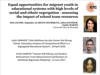 Equal opportunities for migrant youth in
educational systems with high levels of
social and ethnic segregation - assessing
the impact of school team resources
Dirk JACOBS, Alejandra ALARCON-HENRIQUEZ, Julien DANHIER,
Emilie MARTIN
Université Libre de Bruxelles
Julien DANHIER "Little Matthew has also chosen the Wrong
School. Secondary Analyses of Compositional Effect in a
Segregated Educational System“, 20 April 2016
Emilie MARTIN "Teacher Self-Efficacy and Student
Achievement: From Measurement Clarifications to
Multilevel Regression Modeling“, 12 June 2017
 