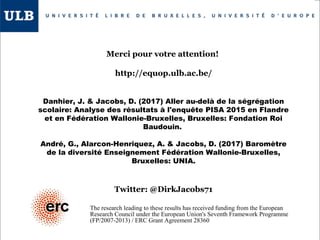 Merci pour votre attention!
http://equop.ulb.ac.be/
Danhier, J. & Jacobs, D. (2017) Aller au-delà de la ségrégation
scolaire: Analyse des résultats à l'enquête PISA 2015 en Flandre
et en Fédération Wallonie-Bruxelles, Bruxelles: Fondation Roi
Baudouin.
André, G., Alarcon-Henriquez, A. & Jacobs, D. (2017) Baromètre
de la diversité Enseignement Fédération Wallonie-Bruxelles,
Bruxelles: UNIA.
Twitter: @DirkJacobs71
The research leading to these results has received funding from the European
Research Council under the European Union's Seventh Framework Programme
(FP/2007-2013) / ERC Grant Agreement 28360
 