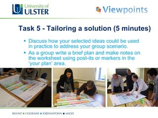 Task 5 - Tailoring a solution (5 minutes) Discuss how your selected ideas could be used in practice to address your group scenario.  As a group write a brief plan and make notes on the worksheet using post-its or markers in the  ‘your plan’  area. 