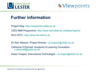 Further information Project blog:  http://viewpoints.ulster.ac.uk CIES R&R Programme:  http://www.cetl.ulster.ac.uk/elearning/rrs/ RLO CETL:  http://www.rlo-cetl.ac.uk Dr Alan Masson, Project Director -  [email_address] Catherine O’Donnell, Academic E-Learning Consultant -  [email_address] Karen Virapen, Instructional Technologist  –   [email_address] 